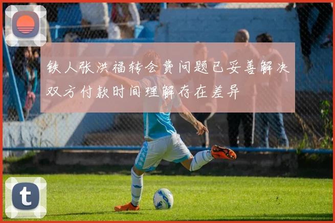 铁人张洪福转会费问题已妥善解决双方付款时间理解存在差异
