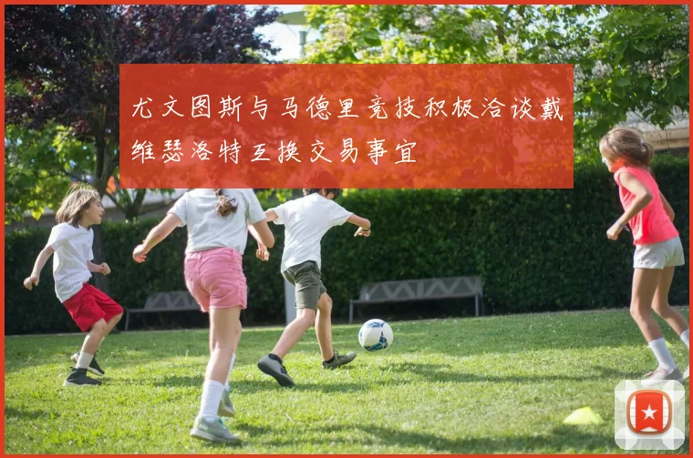 尤文图斯与马德里竞技积极洽谈戴维瑟洛特互换交易事宜