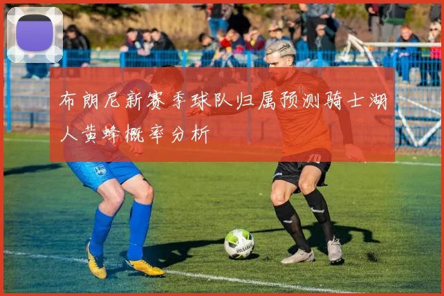 布朗尼新赛季球队归属预测骑士湖人黄蜂概率分析
