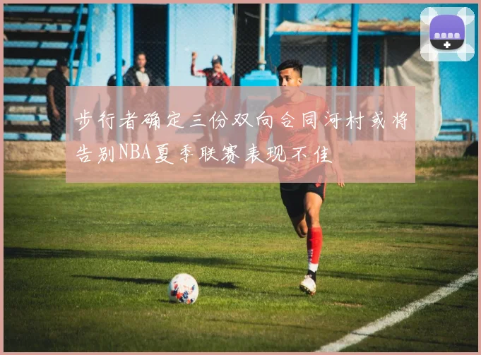 步行者确定三份双向合同河村或将告别NBA夏季联赛表现不佳