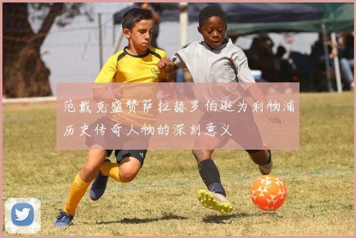 范戴克盛赞萨拉赫罗伯逊为利物浦历史传奇人物的深刻意义