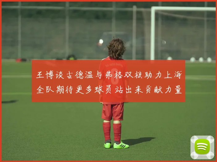 王博谈古德温与弗格双核助力上海全队期待更多球员站出来贡献力量