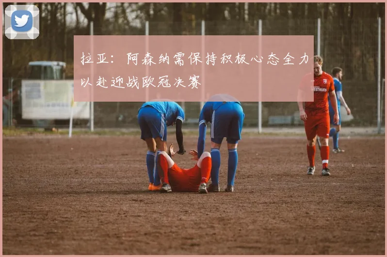 拉亚：阿森纳需保持积极心态全力以赴迎战欧冠决赛