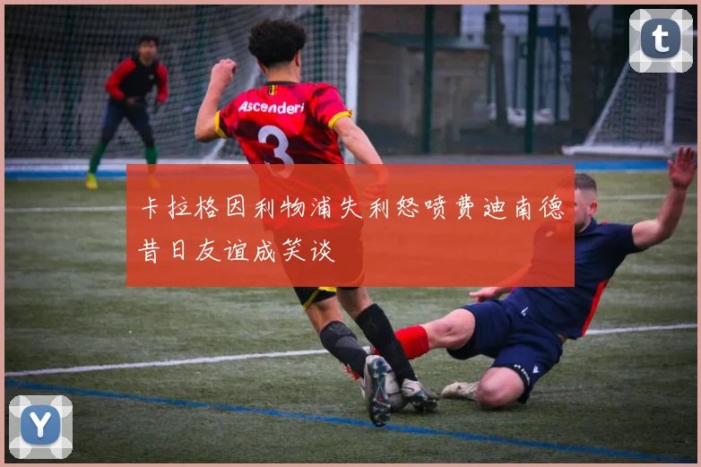 卡拉格因利物浦失利怒喷费迪南德昔日友谊成笑谈