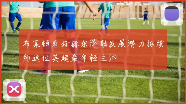 布莱顿看好赫尔泽勒发展潜力拟续约这位英超最年轻主帅