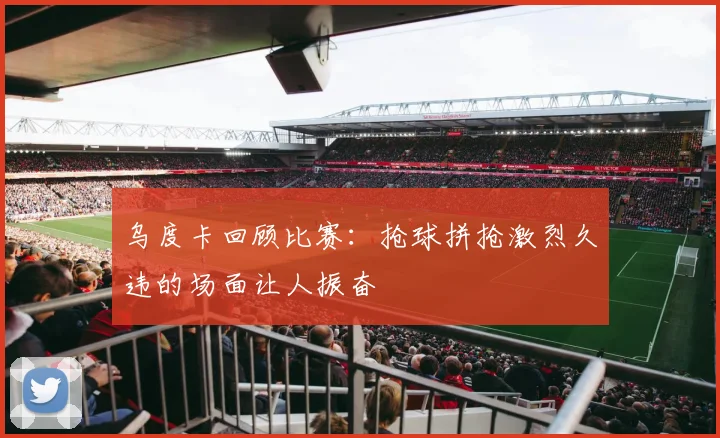 乌度卡回顾比赛：抢球拼抢激烈久违的场面让人振奋