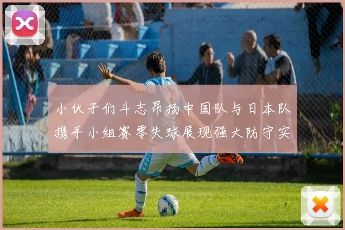 小伙子们斗志昂扬中国队与日本队携手小组赛零失球展现强大防守实力