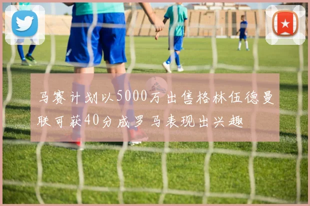 马赛计划以5000万出售格林伍德曼联可获40分成罗马表现出兴趣