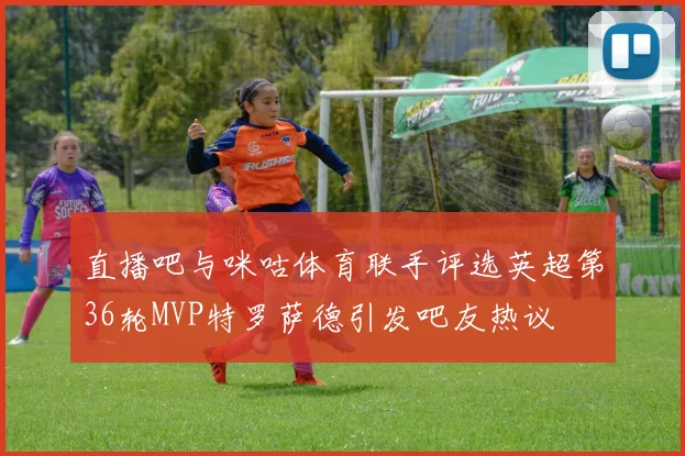 直播吧与咪咕体育联手评选英超第36轮MVP特罗萨德引发吧友热议
