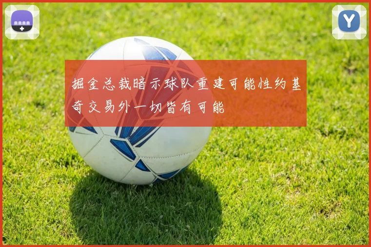 掘金总裁暗示球队重建可能性约基奇交易外一切皆有可能