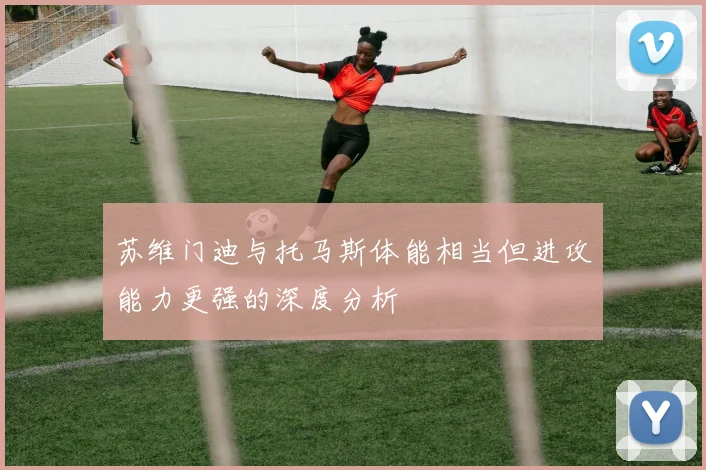 苏维门迪与托马斯体能相当但进攻能力更强的深度分析