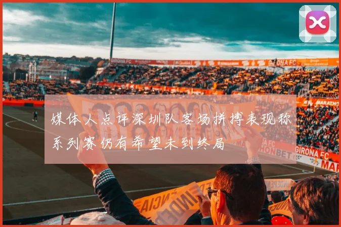 媒体人点评深圳队客场拼搏表现称系列赛仍有希望未到终局
