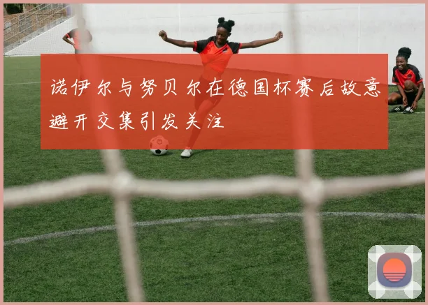 诺伊尔与努贝尔在德国杯赛后故意避开交集引发关注